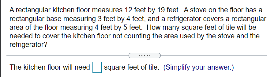 A rectangular kitchen floor measures 12 feet by 19 feet. A stove on the floor has a
rectangular base measuring 3 feet by 4 feet, and a refrigerator covers a rectangular
area of the floor measuring 4 feet by 5 feet. How many square feet of tile will be
needed to cover the kitchen floor not counting the area used by the stove and the
refrigerator?
.....
The kitchen floor will need
square feet of tile. (Simplify your answer.)
