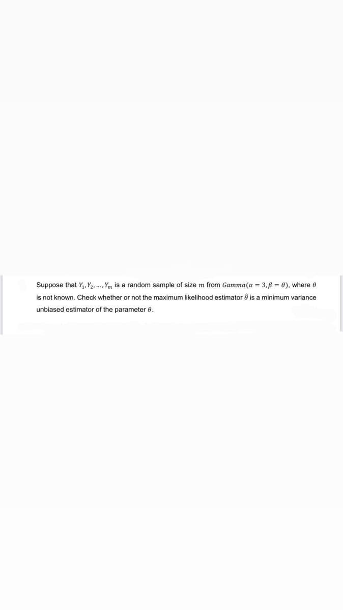 Suppose that Y₁, Y₂, ..., Ym is a random sample of size m from Gamma (a = 3, B = 0), where 0
is not known. Check whether or not the maximum likelihood estimator Ô is a minimum variance
unbiased estimator of the parameter 8.