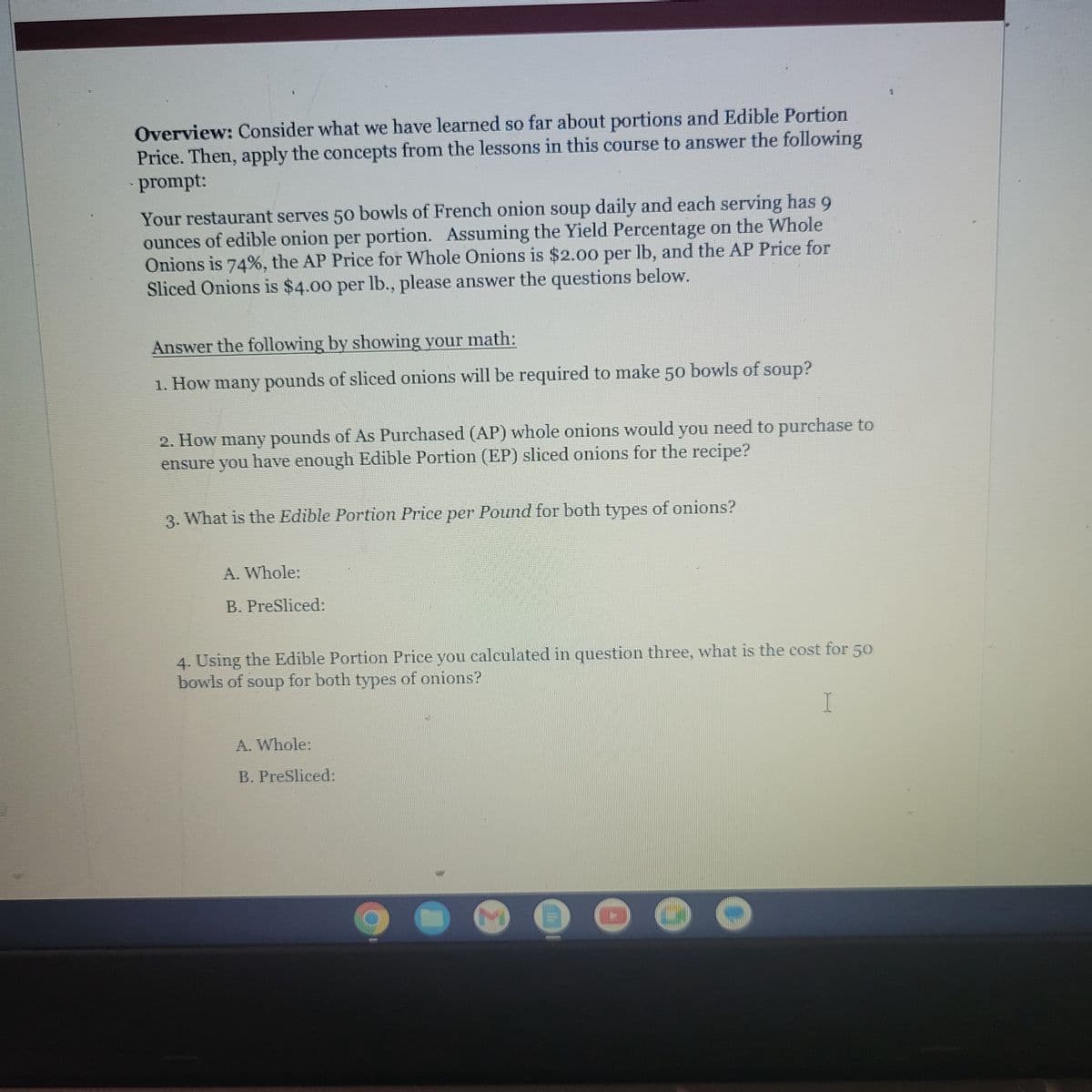 Overview: Consider what we have learned so far about portions and Edible Portion
Price. Then, apply the concepts from the lessons in this course to answer the following
prompt:
Your restaurant serves 50 bowls of French onion soup daily and each serving has 9
ounces of edible onion per portion. Assuming the Yield Percentage on the Whole
Onions is 74%, the AP Price for Whole Onions is $2.00 per lb, and the AP Price for
Sliced Onions is $4.00 per lb., please answer the questions below.
Answer the following by showing your math:
1. How many pounds of sliced onions will be required to make 50 bowls of soup?
2. How many pounds of As Purchased (AP) whole onions would you need to purchase to
ensure you have enough Edible Portion (EP) sliced onions for the recipe?
3. What is the Edible Portion Price per Pound for both types of onions?
A. Whole:
B. PreSliced:
4. Using the Edible Portion Price you calculated in question three, what is the cost for 50
bowls of soup for both types of onions?
I
A. Whole:
B. PreSliced:
Tr