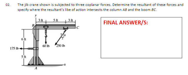 02.
The jib crane shown is subjected to three coplanar forces. Determine the resultant of these forces and
specify where the resultant's libe of action intersects the column AB and the boom BC.
3 ft
FINAL ANSWER/S:
6 ft
60 Ib
250 Ib
175 Ib-
5 ft
