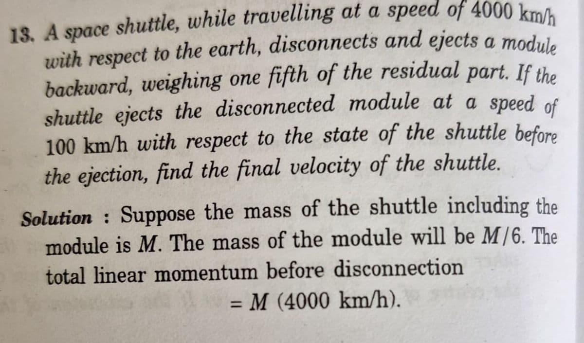 13. A space shuttle, while travelling at a speed of 4000 km/h
with respect to the earth, disconnects and ejects a module
backward, weighing one fifth of the residual part. If the
shuttle ejects the disconnected module at a speed of
100 km/h with respect to the state of the shuttle before
the ejection, find the final velocity of the shuttle.
Solution: Suppose the mass of the shuttle including the
module is M. The mass of the module will be M/6. The
total linear momentum before disconnection
=
M (4000 km/h).