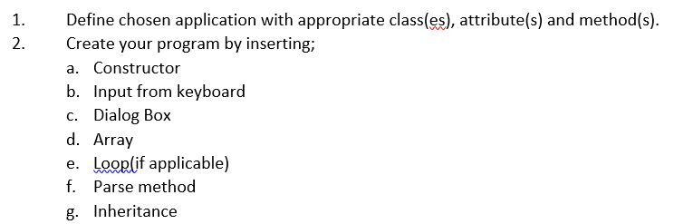 Define chosen application with appropriate class(es), attribute(s) and method(s).
Create your program by inserting;
1.
2.
a. Constructor
b. Input from keyboard
c. Dialog Box
d. Array
e. Looplif applicable)
f. Parse method
g. Inheritance
