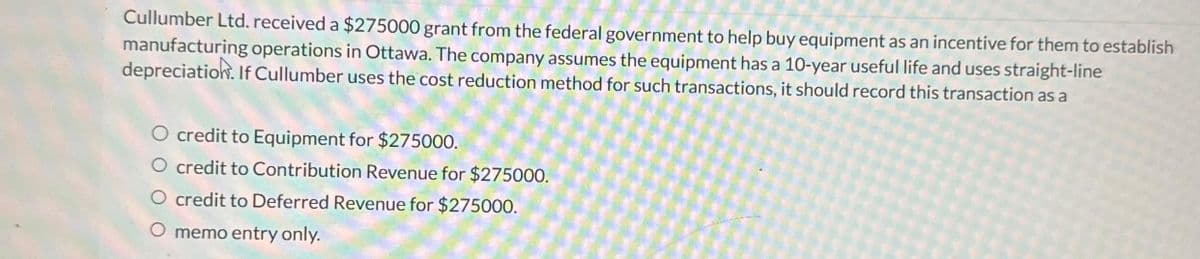 Cullumber Ltd. received a $275000 grant from the federal government to help buy equipment as an incentive for them to establish
manufacturing operations in Ottawa. The company assumes the equipment has a 10-year useful life and uses straight-line
depreciation. If Cullumber uses the cost reduction method for such transactions, it should record this transaction as a
O credit to Equipment for $275000.
O credit to Contribution Revenue for $275000.
O credit to Deferred Revenue for $275000.
O memo entry only.