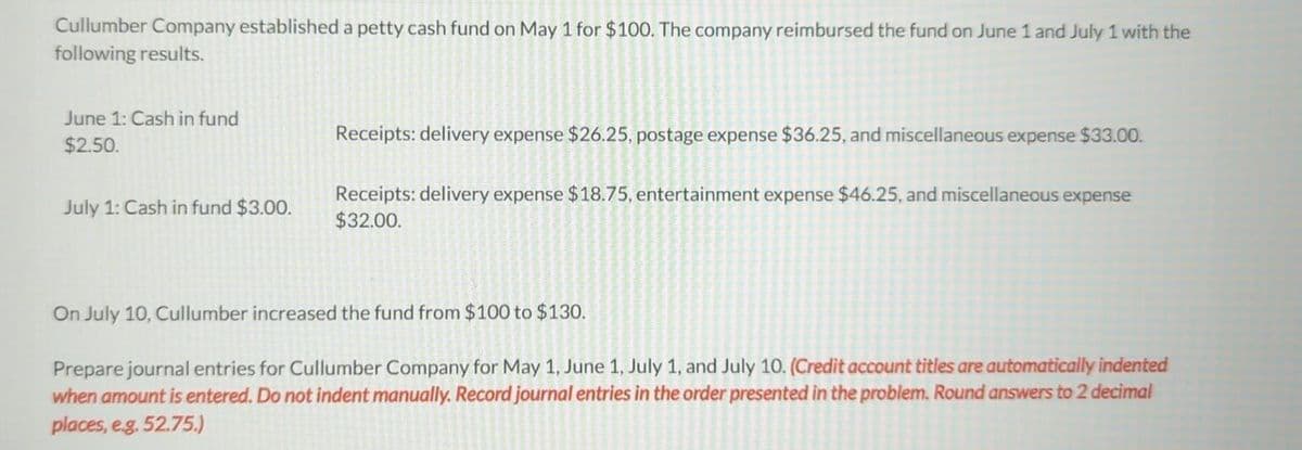 Cullumber Company established a petty cash fund on May 1 for $100. The company reimbursed the fund on June 1 and July 1 with the
following results.
June 1: Cash in fund
$2.50.
July 1: Cash in fund $3.00.
Receipts: delivery expense $26.25, postage expense $36.25, and miscellaneous expense $33.00.
Receipts: delivery expense $18.75, entertainment expense $46.25, and miscellaneous expense
$32.00.
On July 10, Cullumber increased the fund from $100 to $130.
Prepare journal entries for Cullumber Company for May 1, June 1, July 1, and July 10. (Credit account titles are automatically indented
when amount is entered. Do not indent manually. Record journal entries in the order presented in the problem. Round answers to 2 decimal
places, e.g. 52.75.)