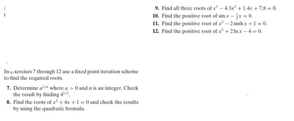 9. Find all three roots of x-4.3x +1.4x +7.8 = 0.
10. Find the positive root of sin x - x = 0.
11. Find the positive root of x - 2 sinh x +1 = 0.
12. Find the positive root of x +2 ln x-4 0.
1
In Exercises 7 through 12 use a fixed point iteration scheme
to find the required roots.
7. Determine a where a > 0 and n is an integer. Check
the result by finding 4/3.
8. Find the roots of x2 +4x +1 0 and check the results
by using the quadratic formula.
