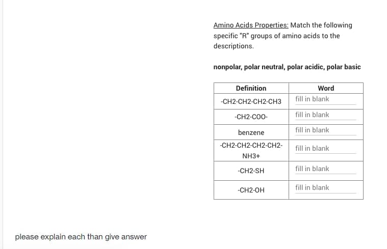 Amino Acids Properties: Match the following
specific "R" groups of amino acids to the
descriptions.
nonpolar, polar neutral, polar acidic, polar basic
Definition
Word
-СН2-CН2-СH2-Снз
fill in blank
-CH2-C00-
fill in blank
benzene
fill in blank
-CH2-CH2-CH2-Сн2-
fill in blank
NH3+
-CH2-SH
fill in blank
fill in blank
-CH2-OH
please explain each than give answer
