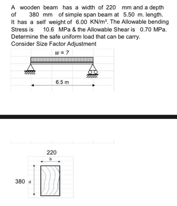 A wooden beam has a width of 220 mm and a depth
of 380 mm of simple span beam at 5.50 m. length.
It has a self weight of 6.00 KN/m³. The Allowable bending
Stress is 10.6 MPa & the Allowable Shear is 0.70 MPa.
Determine the safe uniform load that can be carry.
Consider Size Factor Adjustment
W = ?
380
6.5 m
220
b