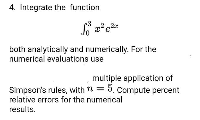 4. Integrate the function
So³ x² e ²x
both analytically and numerically. For the
numerical evaluations use
multiple application of
Simpson's rules, with n = 5. Compute percent
relative errors for the numerical
results.