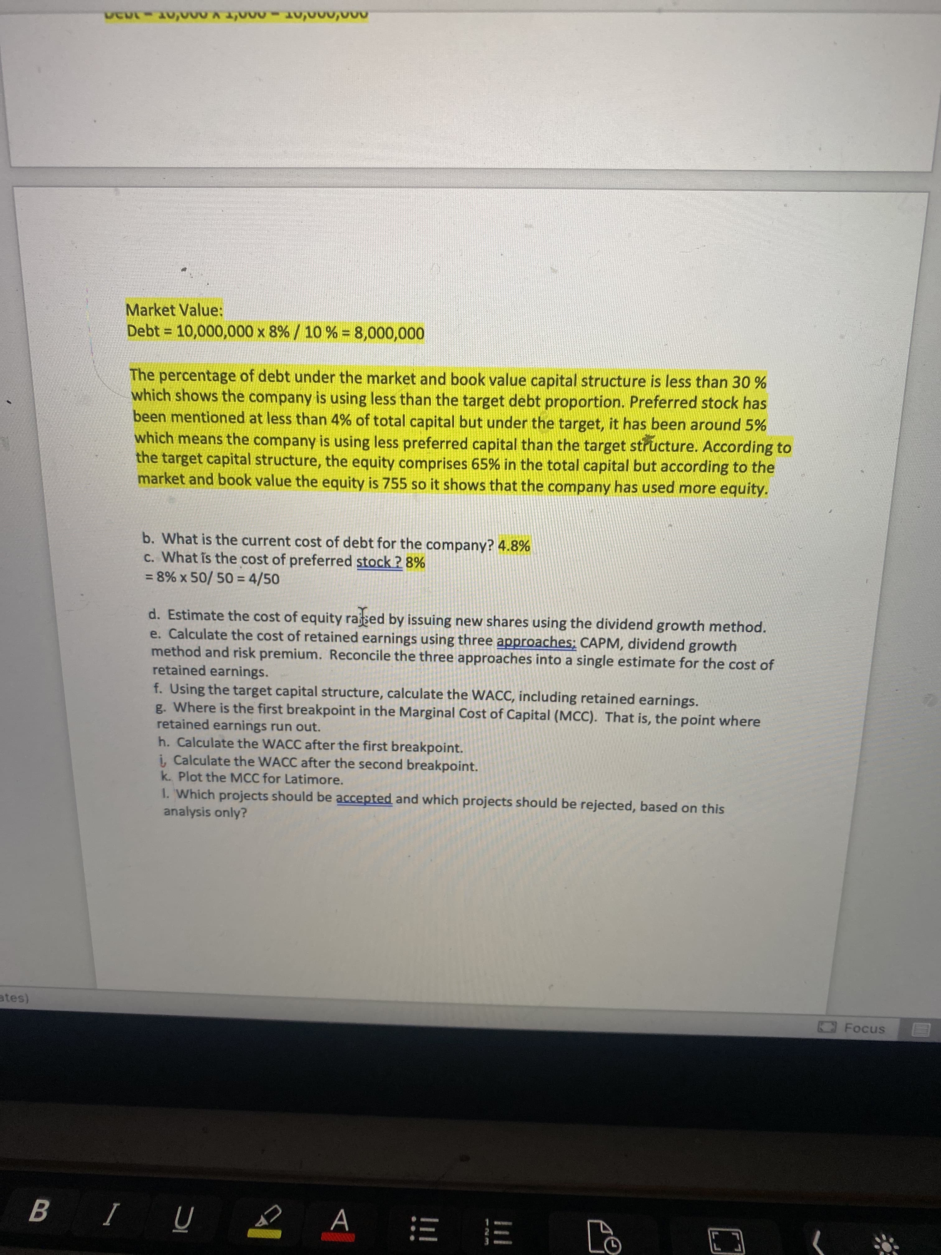Market Value:
Debt = 10,000,000 x 8% / 10 % = 8,000,000
%3D
The percentage of debt under the market and book value capital structure is less than 30 %
which shows the company is using less than the target debt proportion. Preferred stock has
been mentioned at less than 4% of total capital but under the target, it has been around 5%
which means the company is using less preferred capital than the target structure. According to
the target capital structure, the equity comprises 65% in the total capital but according to the
market and book value the equity is 755 so it shows that the company has used more equity.
b. What is the current cost of debt for the company? 4.8%
c. What is the cost of preferred stock ? 8%
= 8% x 50/ 50 = 4/50
d. Estimate the cost of equity rased by issuing new shares using the dividend growth method.
e. Calculate the cost of retained earnings using three approaches; CAPM, dividend growth
method and risk premium. Reconcile the three approaches into a single estimate for the cost of
retained earnings.
f. Using the target capital structure, calculate the WACC, including retained earnings.
g. Where is the first breakpoint in the Marginal Cost of Capital (MCC). That is, the point where
retained earnings run out.
h. Calculate the WACC after the first breakpoint.
i, Calculate the WACC after the second breakpoint.
k. Plot the MCC for Latimore.
1. Which projects should be accepted and which projects should be rejected, based on this
analysis only?
Focus
A
E E
