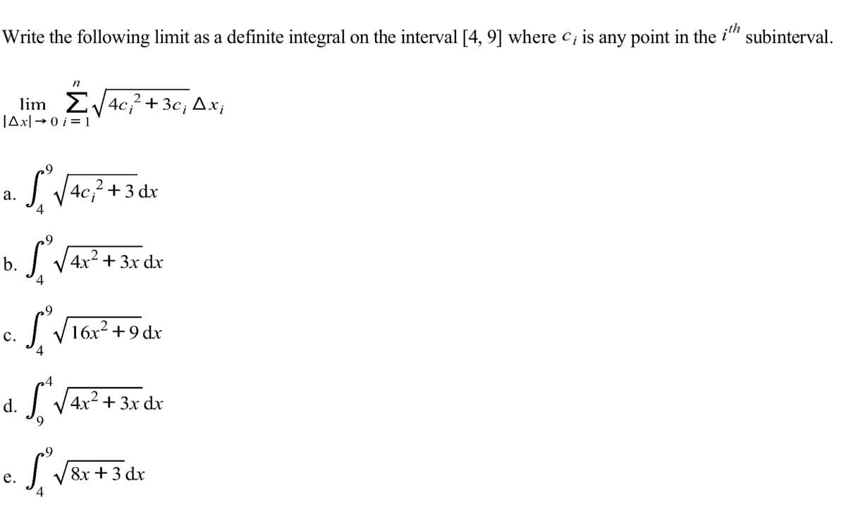 Write the following limit as a definite integral on the interval [4, 9] where c; is any point in the
ith
subinterval.
n
lim 2V4C+3c; Ax;
JAx|→ 0 i = 1
S VAc? +3 dx
а.
b.
4x² + 3x dx
с.
I V16x2 +9 dx
4
d. L
4x² + 3x dx
8х + 3 dx
е.
