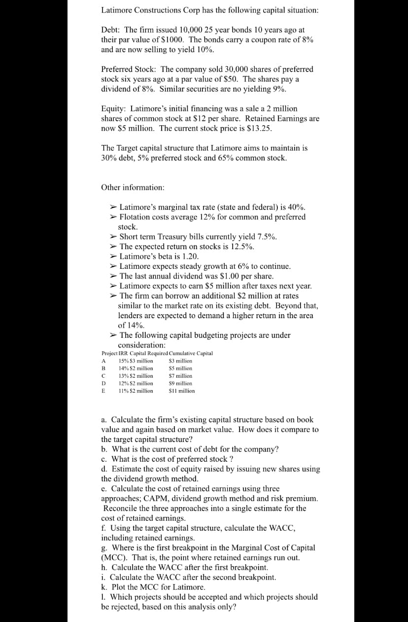 Latimore Constructions Corp has the following capital situation:
Debt: The firm issued 10,000 25 year bonds 10 years ago at
their par value of $1000. The bonds carry a coupon rate of 8%
and are now selling to yield 10%.
Preferred Stock: The company sold 30,000 shares of preferred
stock six years ago at a par value of $50. The shares pay a
dividend of 8%. Similar securities are no yielding 9%.
Equity: Latimore's initial financing was a sale a 2 million
shares of common stock at $12 per share. Retained Earnings are
now $5 million. The current stock price is $13.25.
The Target capital structure that Latimore aims to maintain is
30% debt, 5% preferred stock and 65% common stock.
Other information:
> Latimore's marginal tax rate (state and federal) is 40%.
> Flotation costs average 12% for common and preferred
stock.
> Short term Treasury bills currently yield 7.5%.
> The expected return on stocks is 12.5%.
> Latimore's beta is 1.20.
> Latimore expects steady growth at 6% to continue.
> The last annual dividend was $1.00 per share.
> Latimore expects to earn $5 million after taxes next year.
> The firm can borrow an additional $2 million at rates
similar to the market rate on its existing debt. Beyond that,
lenders are expected to demand a higher return in the area
of 14%.
> The following capital budgeting projects are under
consideration:
Project IRR Capital Required Cumulative Capital
$3 million
$5 million
S7 million
$9 million
sil million
15% S3 million
14% S2 million
A
C
13% S2 million
D
12% S2 million
E
11% $2 million
a. Calculate the firm's existing capital structure based on book
value and again based on market value. How does it compare to
the target capital structure?
b. What is the current cost of debt for the company?
c. What is the cost of preferred stock ?
d. Estimate the cost of equity raised by issuing new shares using
the dividend growth method.
e. Calculate the cost of retained earnings using three
approaches; CAPM, dividend growth method and risk premium.
Reconcile the three approaches into a single estimate for the
cost of retained earnings.
f. Using the target capital structure, calculate the WACC,
including retained earnings.
g. Where is the first breakpoint in the Marginal Cost of Capital
(MCC). That is, the point where retained earnings run out.
h. Calculate the WACC after the first breakpoint.
i. Calculate the WACC after the second breakpoint.
k. Plot the MCC for Latimore.
1. Which projects should be accepted and which projects should
be rejected, based on this analysis only?

