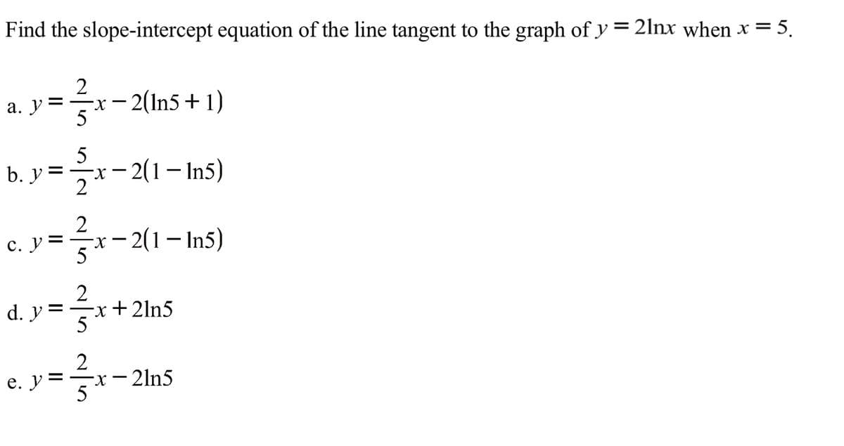 Find the slope-intercept equation of the line tangent to the graph of y = 2lnx when x = 5.
2
-x- 2(ln5+1)
а. У
b. У
b. y =x- 2(1- In5)
с. У
x– 2(1– In5)
d. y =
x+2ln5
5
2
- 2ln5
е. У
II
II
