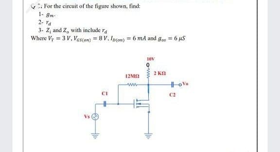 : For the circuit of the figure shown, find:
1- gm
2- ra
3- Z, and Z, with include ra
Where Vr = 3 V, Ves(on) = 8 V, Ip(on) = 6 mA and gos = 6 uS
%3D
10V
2 KA
12MA
ww
CI
C2
Vs
