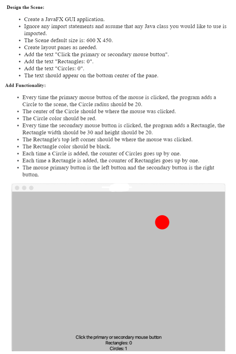 Design the Scene:
• Create a JavaFX GUI application.
• Ignore any import statements and assume that any Java class you would like to use is
imported.
• The Scene default size is: 600 X 450.
• Create layout panes as needed.
• Add the text "Click the primary or secondary mouse button".
• Add the text "Rectangles: 0".
• Add the text "Circles: 0".
• The text should appear on the bottom center of the pane.
Add Functionality:
• Every time the primary mouse button of the mouse is clicked, the program adds a
Circle to the scene, the Circle radius should be 20.
• The center of the Circle should be where the mouse was clicked.
• The Circle color should be red.
• Every time the secondary mouse button is clicked, the program adds a Rectangle, the
Rectangle width should be 30 and height should be 20.
• The Rectangle's top left corner should be where the mouse was clicked.
• The Rectangle color should be black.
• Each time a Circle is added, the counter of Circles goes up by one.
• Each time a Rectangle is added, the counter of Rectangles goes up by one.
• The mouse primary button is the left button and the secondary button is the right
button.
Click the primary or secondary mouse button
Rectangles: 0
Circles: 1
