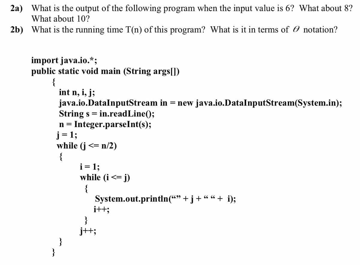 ### Question 2a) 
What is the output of the following program when the input value is 6? What about 8? What about 10?

### Question 2b) 
What is the running time T(n) of this program? What is it in terms of \(O\) notation?

```java
import java.io.*;
public static void main (String args[])
{
    int n, i, j;
    java.io.DataInputStream in = new java.io.DataInputStream(System.in);
    String s = in.readLine();
    n = Integer.parseInt(s);
    j = 1;
    while (j <= n/2)
    {
        i = 1;
        while (i <= j)
        {
            System.out.println("" + j + " " + i);
            i++;
        }
        j++;
    }
}
```

### Explanation:

#### Output for Input = 6:
- For `n = 6`, `j` will loop from `1` to `3` (since `3` is `6/2` rounded down).
- Inner `while` loop for each `j` iterates `i` from `1` to `j`.

| `j` | `i` | Output     |
|-----|-----|------------|
| 1   | 1   | `1 1`      |
| 2   | 1   | `2 1`      |
| 2   | 2   | `2 2`      |
| 3   | 1   | `3 1`      |
| 3   | 2   | `3 2`      |
| 3   | 3   | `3 3`      |

#### Output for Input = 8:
- For `n = 8`, `j` will loop from `1` to `4` (`8/2`).
- Inner `while` loop for each `j` iterates `i` from `1` to `j`.

| `j` | `i` | Output     |
|-----|-----|------------|
| 1   | 1   | `1 1`      |
| 2   | 1   | `2 1`      |
| 2   | 2   | `2 2`      |
| 3   | 1   | `