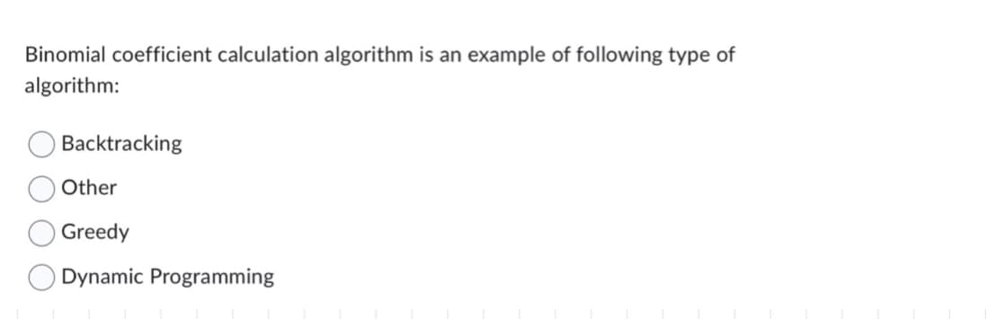 Binomial coefficient calculation algorithm is an example of following type of
algorithm:
Backtracking
Other
Greedy
Dynamic Programming