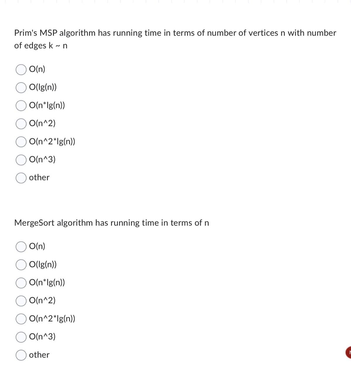 Prim's MSP algorithm has running time in terms of number of vertices n with number
of edges k ~ n
O(n)
O(Ig(n))
O(n*lg(n))
O(n^2)
O(n^2*lg(n))
O(n^3)
other
MergeSort algorithm has running time in terms of n
) O(n)
O(Ig(n))
O(n*lg(n))
O(n^2)
O(n^2*lg(n))
O(n^3)
other