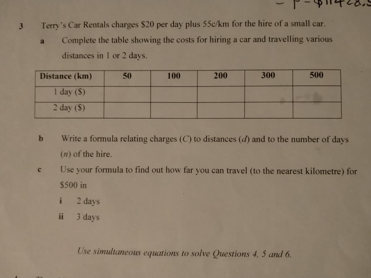 3 Terry's Car Rentals charges $20 per day plus 55c/km for the hire of a small car.
a Complete the table showing the costs for hiring a car and travelling various
distances in 1 or 2 days.
Distance (km)
50
100
200
300
500
1 day ($)
2 day ($)
b.
Write a formula relating charges (C) to distances (d) and to the number of days
(n) of the hire.
Use your formula to find out how far you can travel (to the nearest kilometre) for
$500 in
2 days
ii 3 days
Use simultaneous equations to solve Questions 4, 5 and 6.
