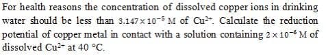 For health reasons the concentration of dissolved copper ions in drinking
water should be less than 3.147x 10-5 M of Cu2. Calculate the reduction
potential of copper metal in contact with a solution containing 2x10-6 M of
dissolved Cu2- at 40 °C.
