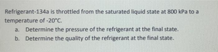 Refrigerant-134a is throttled from the saturated liquid state at 800 kPa to a
temperature of -20°C.
a. Determine the pressure of the refrigerant at the final state.
b. Determine the quality of the refrigerant at the final state.
