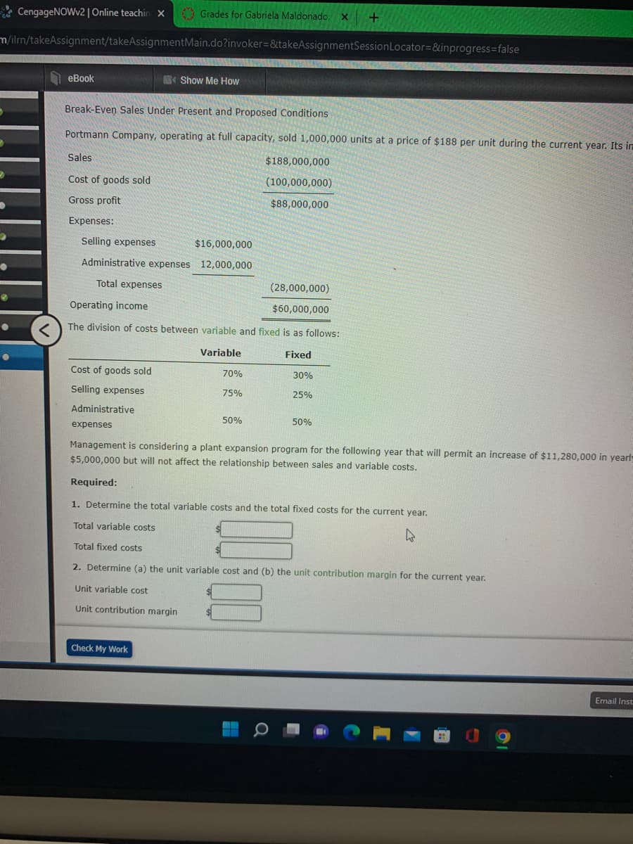 ### Break-Even Sales Under Present and Proposed Conditions

**Portmann Company**, operating at full capacity, sold 1,000,000 units at a price of $188 per unit during the current year. Its financial performance details are as follows:

- **Sales**: $188,000,000
- **Cost of goods sold**: $100,000,000
- **Gross profit**: $88,000,000

**Expenses**:
- **Selling expenses**: $16,000,000
- **Administrative expenses**: $12,000,000
- **Total expenses**: $28,000,000

**Operating income**: $60,000,000

### Division of Costs Between Variable and Fixed

**The division of costs between variable and fixed is as follows**:

| Expense Type         | Variable | Fixed |
|----------------------|----------|-------|
| Cost of goods sold   | 70%      | 30%   |
| Selling expenses     | 75%      | 25%   |
| Administrative expenses | 50%      | 50%   |

Management is considering a plant expansion program for the following year that will permit an increase of $11,280,000 in yearly fixed costs and $5,000,000 in variable costs. However, this change will not affect the relationship between sales and variable costs.

### Required

1. **Determine the total variable costs and the total fixed costs for the current year**:

    - **Total variable costs**: $____________
    - **Total fixed costs**: $____________

2. **Determine (a) the unit variable cost and (b) the unit contribution margin for the current year**:

    - **Unit variable cost**: $____________
    - **Unit contribution margin**: $____________

**Instructions**: After inputting the required values, click the "Check My Work" button to verify your answers.