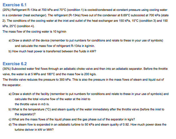 Exercise 6.1
(20%) Refrigerant R-134a at 700 kPa and 70°C (condition 1) is cooled/condensed at constant pressure using cooling water
in a condenser (heat exchanger). The refrigerant (R-134a) flows out of the condenser at 6.69°C subcooled at 700 kPa (state
2). The conditions of the cooling water at the inlet and outlet of the heat exchanger are 150 kPa, 15°C (condition 3) and 150
kPa, 25°C (condition 4).
The mass flow of the cooling water is 10 kg/min
a) Draw a sketch of the device (remember to put numbers for conditions and relate to these in your use of symbols)
and calculate the mass flow of refrigerant R-134a in kg/min.
b) How much heat power is transferred between the fluids in kW?
Exercise 6.2
(30%) Subcooled water first flows through an adiabatic choke valve and then into an adiabatic separator. Before the throttle
valve, the water is at 5 MPa and 180°C and the mass flow is 200 kg/s.
The throttle valve reduces the pressure to 300 kPa. This is also the pressure in the mass flows of steam and liquid out of
the separator.
a) Draw a sketch of the facility (remember to put numbers for conditions and relate to these in your use of symbols) and
calculate the total volume flow of the water at the inlet to
the throttle valve in m3/s.
b) What is the temperature (°C) and steam quality of the water immediately after the throttle valve (before the inlet to
the separator)?
c) What are the mass flows of the liquid phase and the gas phase out of the separator in kg/s?
d) The steam flow is expanded in an adiabatic turbine to 50 kPa and steam quality of 0.92. How much power does the
turbine deliver in kW or MW?