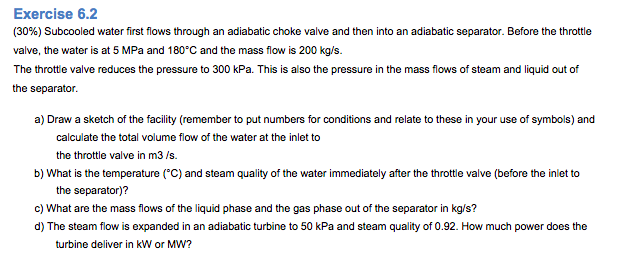 Exercise 6.2
(30%) Subcooled water first flows through an adiabatic choke valve and then into an adiabatic separator. Before the throttle
valve, the water is at 5 MPa and 180°C and the mass flow is 200 kg/s.
The throttle valve reduces the pressure to 300 kPa. This is also the pressure in the mass flows of steam and liquid out of
the separator.
a) Draw a sketch of the facility (remember to put numbers for conditions and relate to these in your use of symbols) and
calculate the total volume flow of the water at the inlet to
the throttle valve in m3/s.
b) What is the temperature (°C) and steam quality of the water immediately after the throttle valve (before the inlet to
the separator)?
c) What are the mass flows of the liquid phase and the gas phase out of the separator in kg/s?
d) The steam flow is expanded in an adiabatic turbine to 50 kPa and steam quality of 0.92. How much power does the
turbine deliver in kW or MW?