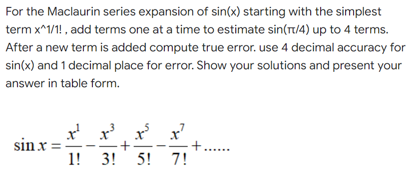 For the Maclaurin series expansion of sin(x) starting with the simplest
term x^1/1!, add terms one at a time to estimate sin(π/4) up to 4 terms.
After a new term is added compute true error. use 4 decimal accuracy for
sin(x) and 1 decimal place for error. Show your solutions and present your
answer in table form.
sin x
1!
x
X
+
3! 5!
7
x²
7!
+