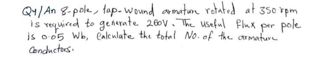 Q4/ An 8-pole, tap-wound armature rotated at 350 rpm
is vequired to generate 260V. The useful flux pole
is o 05 Wb, ealeulate the total No. of the armature
Conductors.
per
