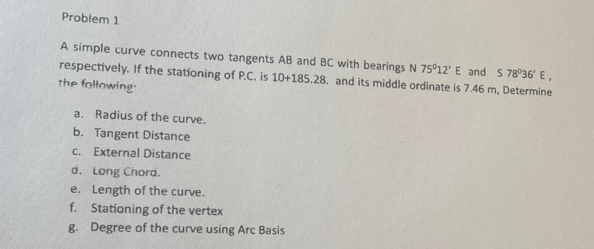 Problem 1
A simple curve connects two tangents AB and BC with bearings N 75°12' E and S 78°36' E,
respectively. If the stationing of P.C. is 10+185.28. and its middle ordinate is 7.46 m, Determine
the following:
a. Radius of the curve.
b. Tangent Distance
C. External Distance
Long Chord.
d.
e.
Length of the curve.
f. Stationing of the vertex
g. Degree of the curve using Arc Basis