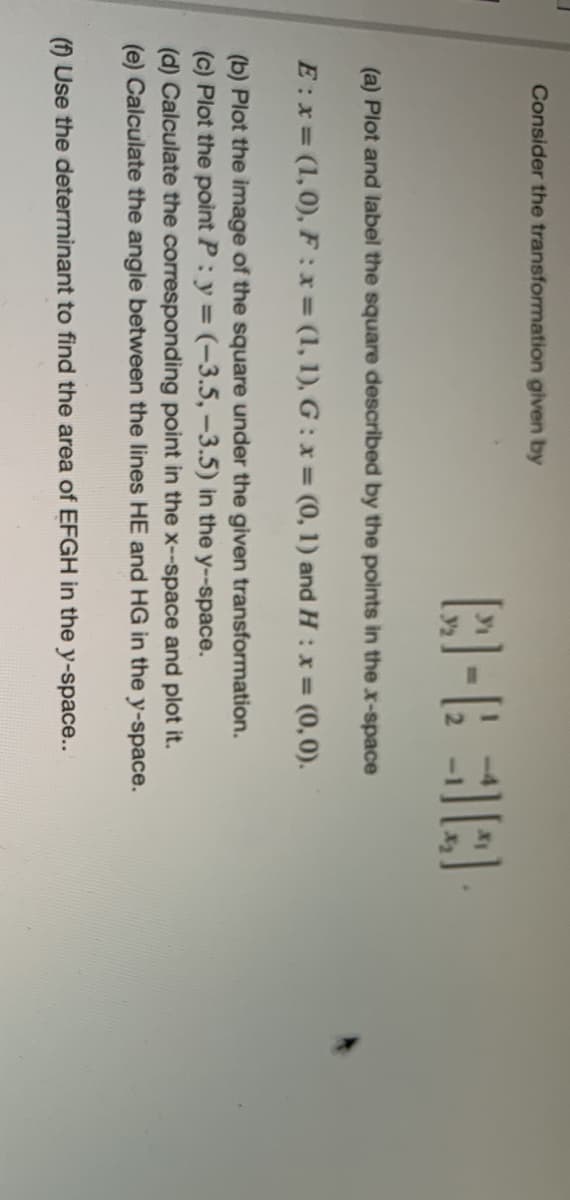 Consider the transformation given by
(a) Plot and label the square described by the points in the x-space
E:x= (1,0), F :x (1, 1), G: x = (0, 1) and H : x = (0,0).
(b) Plot the image of the square under the given transformation.
(c) Plot the point P: y = (-3.5,-3.5) in the y--space.
(d) Calculate the corresponding point in the x--space and plot it.
(e) Calculate the angle between the lines HE and HG in the y-space.
() Use the determinant to find the area of EFGH in the y-space...
