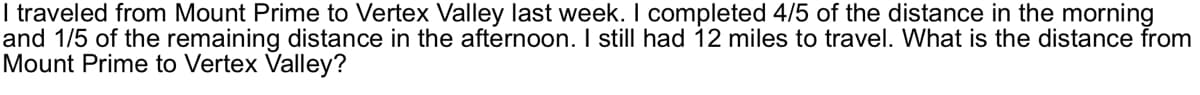 I traveled from Mount Prime to Vertex Valley last week. I completed 4/5 of the distance in the morning
and 1/5 of the remaining distance in the afternoon. I still had 12 miles to travel. What is the distance from
Mount Prime to Vertex Valley?
