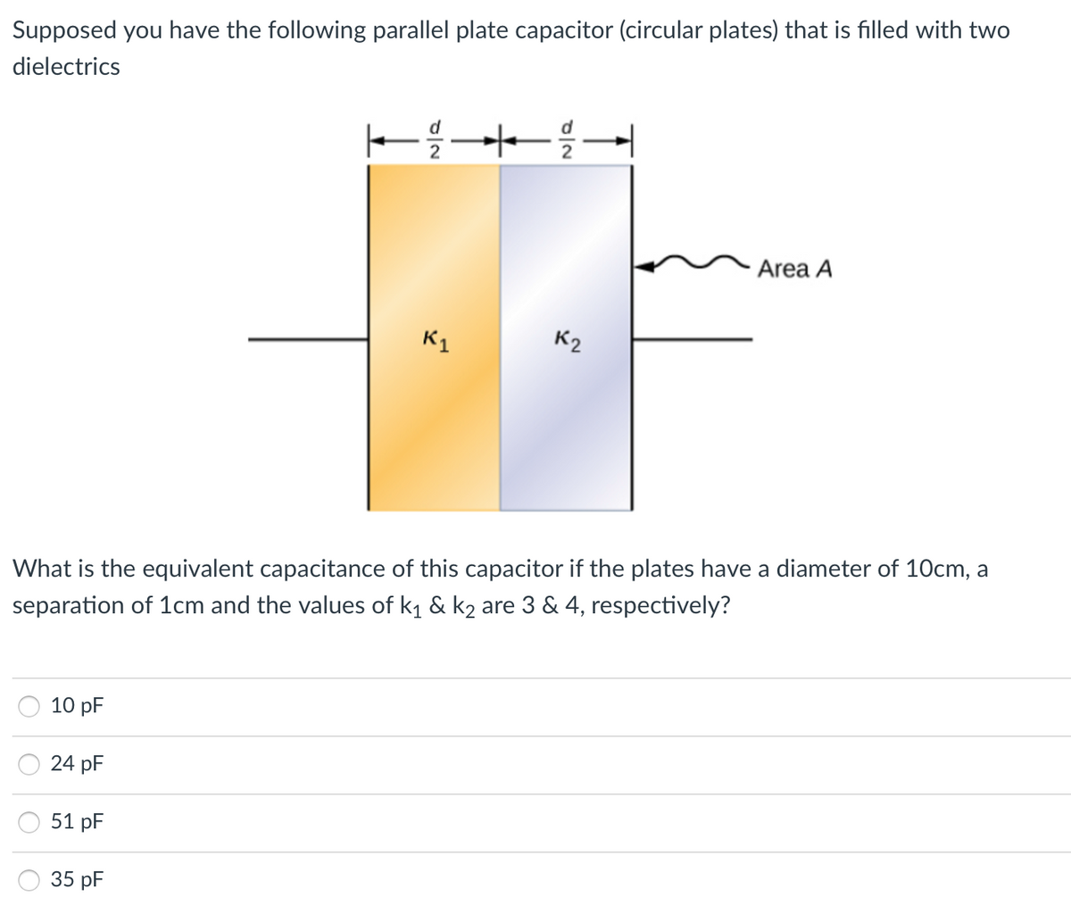 Supposed you have the following parallel plate capacitor (circular plates) that is filled with two
dielectrics
Area A
K1
K2
What is the equivalent capacitance of this capacitor if the plates have a diameter of 10cm, a
separation of 1cm and the values of k1 & k2 are 3 & 4, respectively?
10 pF
24 pF
51 pF
35 pF
