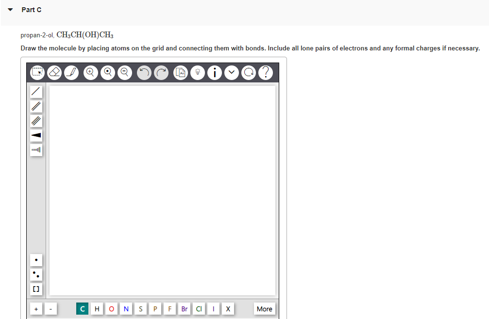 Part C
propan-2-ol, CH3CH(OH)CH3
Draw the molecule by placing atoms on the grid and connecting them with bonds. Include all lone pairs of electrons and any formal charges if necessary.
[]
8
QQ Q
с H O N S P
F
Br CI IX
More