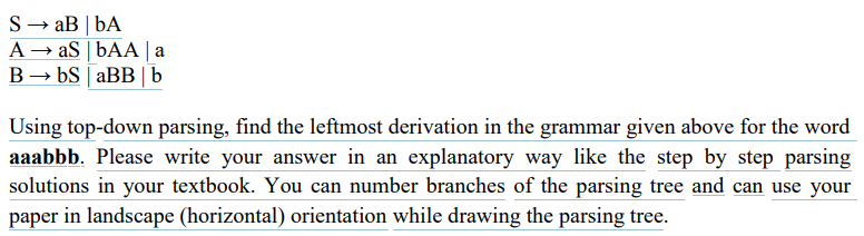 S→ aB | bA
A → aS | bAA | a
B → bS | aBB | b
Using top-down parsing, find the leftmost derivation in the grammar given above for the word
aaabbb. Please write your answer in an explanatory way like the step by step parsing
solutions in your textbook. You can number branches of the parsing tree and can use your
paper in landscape (horizontal) orientation while drawing the parsing tree.
