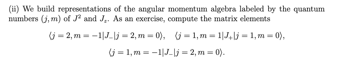 (ii) We build representations of the angular momentum algebra labeled by the quantum
numbers (j, m) of J² and J,. As an exercise, compute the matrix elements
(j — 2, т —
-1|J_|j = 2, m = 0),
(j = 1, m = 1|J+lj = 1, m = 0),
(j = 1, m = –1|J_\j = 2, m = 0).
