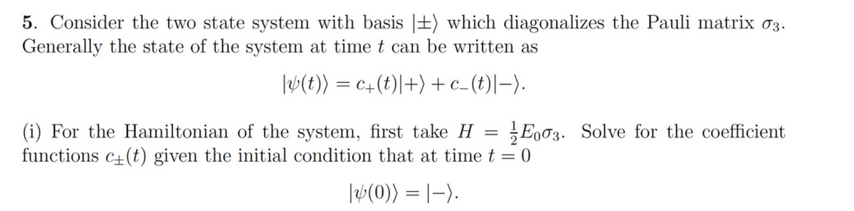 5. Consider the two state system with basis |+) which diagonalizes the Pauli matrix 03.
Generally the state of the system at time t can be written as
|W(t)) = c+(t)|+) + c_(t)|-).
(i) For the Hamiltonian of the system, first take H =
functions c+(t) given the initial condition that at time t = 0
Eo03. Solve for the coefficient
|W(0)) = |-).
