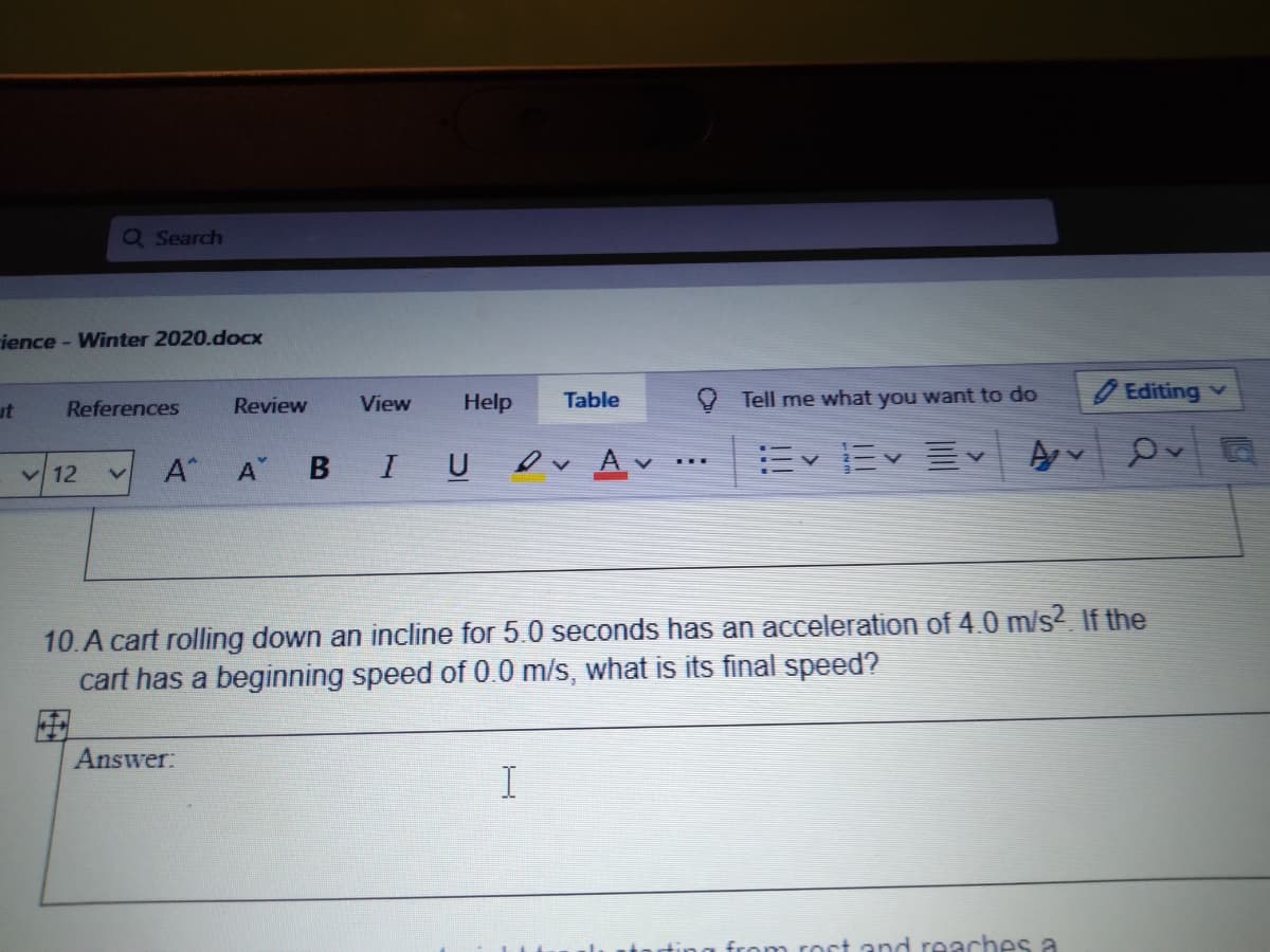 Q Search
ience - Winter 2020.doCx
Help
Table
Tell me what you want to do
9 Editing v
ut
References
Review
View
V 12
A A
B IU ev Av
10.A cart rolling down an incline for 5.0 seconds has an acceleration of 4.0 m/s? If the
cart has a beginning speed of 0.0 m/s, what is its final speed?
Answer:
n roct and reaches a
