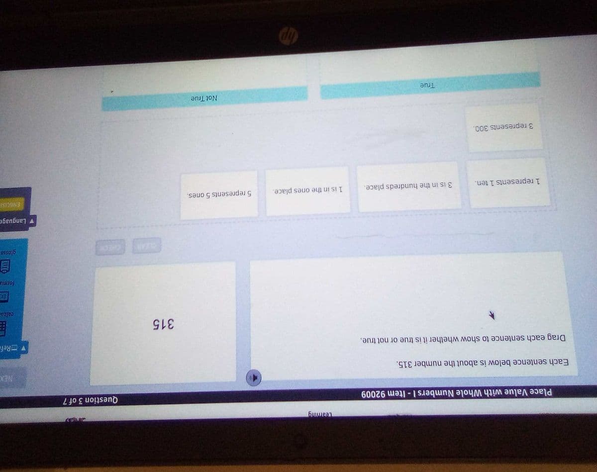 Place Value with Whole Numbers I- Item 92009
Question 3 of 7
Each sentence below is about the number 315.
NEX
Drag each sentence to show whether it is true or not true,
V ERefe
315
calcu
CLEAR
目
v Language
ENGCISI
1 represents 1 ten.
3 is in the hundreds place.
1 is in the ones place.
5 represents 5 ones.
3 represents 300.
Not True
True
