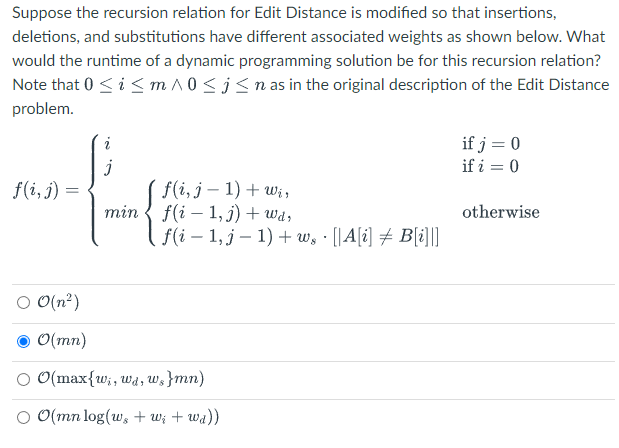 Suppose the recursion relation for Edit Distance is modified so that insertions,
deletions, and substitutions have different associated weights as shown below. What
would the runtime of a dynamic programming solution be for this recursion relation?
Note that 0 ≤ i ≤ m ^0 ≤ j≤ n as in the original description of the Edit Distance
problem.
te
f(i, j) =
○ 0(n²)
● 0(mn)
[ f(i, j = 1) + Wis
min f(i1,j) + wd,
[ f(i − 1, j - 1) + w¸ · [[A[i] ‡ B[i]|||
O(max{wi, wd, w,}mn)
O 0(mn log(w, +W; + wa))
if j = 0
if i = 0
otherwise