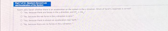 Part 7 of 14-Newton's Second Law
and Acceleration of the System
Kasim asks Sarah whether there is an acceleration on the system in the y-direction. Which of Sarah's responses is correct?
O"Yes, because there are forces in the y-direction, and IF, ma
O "No, because the net force in the y-direction is zero."
OYes, because there is always an acceleration near Earth,"
O"No, because there are no forces in the y-direction.