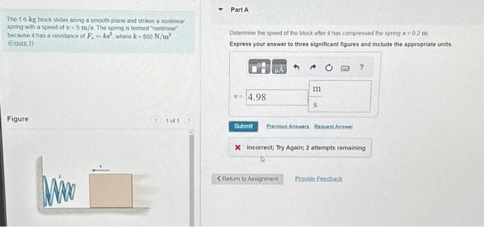 The 16-kg block slides along a smooth plane and strikes a nonlinear
spring with a speed of u 5 m/s. The spring is termed "nonlinear"
because it has a resistance of F,-ks, where k- 800 N/m²
(Eigure 1)
Figure
www
1 of 1 >
Part A
Determine the speed of the block after it has compressed the spring s= 0.2 m
Express your answer to three significant figures and include the appropriate units.
4.98
μA
m
S
Submit Previous Answers Request Answer
?
x Incorrect; Try Again: 2 attempts remaining
< Return to Assignment Provide Feedback