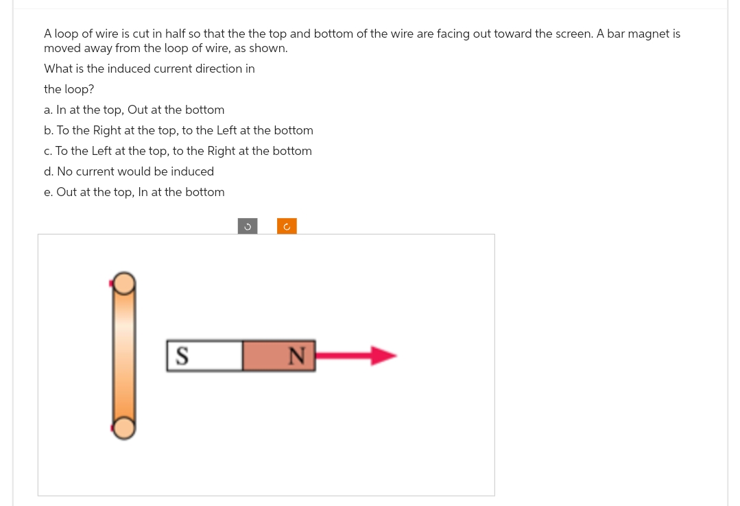 A loop of wire is cut in half so that the the top and bottom of the wire are facing out toward the screen. A bar magnet is
moved away from the loop of wire, as shown.
What is the induced current direction in
the loop?
a. In at the top, Out at the bottom
b. To the Right at the top, to the Left at the bottom
c. To the Left at the top, to the Right at the bottom
d. No current would be induced
e. Out at the top, In at the bottom
S
c
N