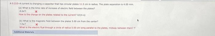 A 0.210-A current is charging a capacitor that has circular plates 11.5 cm in radius. The plate separation is 4.00 mm.
(a) What is the time rate of increase of electric field between the plates?
-6.2011
X
How is the charge on the plates related to the current? V/(m-s)
(b) What is the magnetic field between the plates 5,00 cm from the center?
176-7
x
What is the electric fluxe through a circle of radius 5.00 cm lying parallel to the plates, midway between them? T
Additional Materials