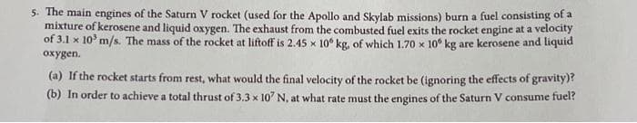 5. The main engines of the Saturn V rocket (used for the Apollo and Skylab missions) burn a fuel consisting of a
mixture of kerosene and liquid oxygen. The exhaust from the combusted fuel exits the rocket engine at a velocity
of 3.1 x 10³ m/s. The mass of the rocket at liftoff is 2.45 x 106 kg, of which 1.70 x 10 kg are kerosene and liquid
oxygen.
(a) If the rocket starts from rest, what would the final velocity of the rocket be (ignoring the effects of gravity)?
(b) In order to achieve a total thrust of 3.3 x 107 N, at what rate must the engines of the Saturn V consume fuel?