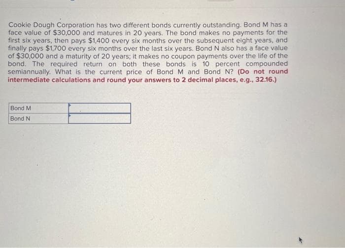 Cookie Dough Corporation has two different bonds currently outstanding. Bond M has a
face value of $30,000 and matures in 20 years. The bond makes no payments for the
first six years, then pays $1,400 every six months over the subsequent eight years, and
finally pays $1,700 every six months over the last six years. Bond N also has a face value
of $30,000 and a maturity of 20 years; it makes no coupon payments over the life of the
bond. The required return on both these bonds is 10 percent compounded
semiannually. What is the current price of Bond M and Bond N? (Do not round
intermediate calculations and round your answers to 2 decimal places, e.g., 32.16.)
Bond M
Bond N