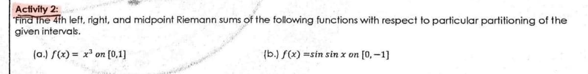 Activity 2:
Find the 4th left, right, and midpoint Riemann sums of the following functions with respect to particular partitioning of the
given intervals.
(a.) f(x)= x³ on [0,1]
(b.) f(x)=sin sin x on [0,-1]