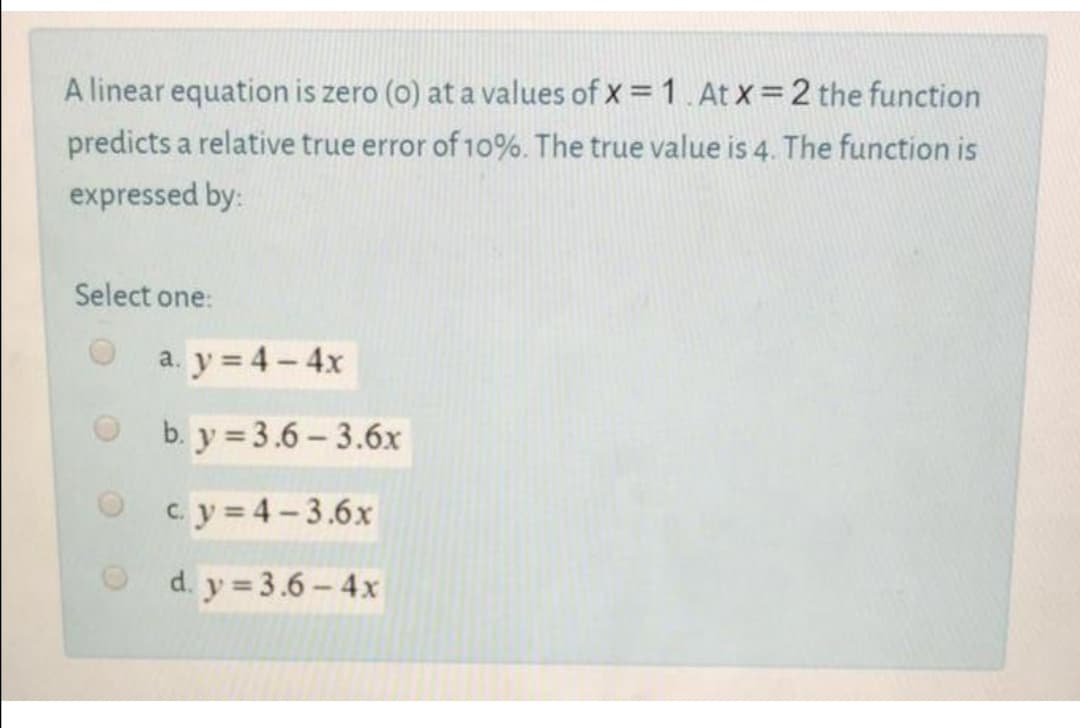 A linear equation is zero (0) at a values of x = 1. At x=2 the function
predicts a relative true error of 10%. The true value is 4. The function is
expressed by:
Select one:
a. y = 4- 4x
O b. y = 3.6 - 3.6x
O cy=4-3.6x
O d. y = 3.6 – 4x
