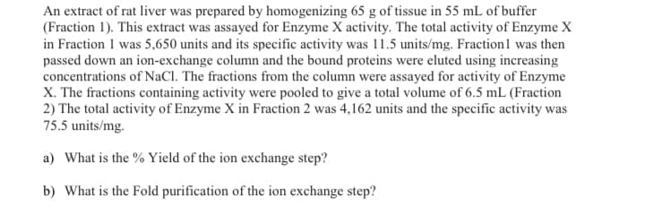 An extract of rat liver was prepared by homogenizing 65 g of tissue in 55 mL of buffer
(Fraction 1). This extract was assayed for Enzyme X activity. The total activity of Enzyme X
in Fraction 1 was 5,650 units and its specific activity was 11.5 units/mg. Fraction1 was then
passed down an ion-exchange column and the bound proteins were eluted using increasing
concentrations of NaCl. The fractions from the column were assayed for activity of Enzyme
X. The fractions containing activity were pooled to give a total volume of 6.5 mL (Fraction
2) The total activity of Enzyme X in Fraction 2 was 4,162 units and the specific activity was
75.5 units/mg.
a) What is the % Yield of the ion exchange step?
b) What is the Fold purification of the ion exchange step?
