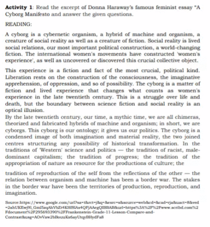 Activity 1: Read the excerpt of Donna Haraway's famous feminist essay "A
Cyborg Manifesto and answer the given questions.
READING:
A cyborg is a cybernetic organism, a hybrid of machine and organism, a
creature of social reality as well as a creature of fiction. Social reality is lived
social relations, our most important political construction, a world-changing
fiction. The international women's movements have constructed women's
experience', as well as uncovered or discovered this crucial collective object.
This experience is a fiction and fact of the most crucial, political kind.
Liberation rests on the construction of the consciousness, the imaginative
apprehension, of oppression, and so of possibility. The cyborg is a matter of
fiction and lived experience that changes what counts as women's
experience in the late twentieth century. This is a struggle over life and
death, but the boundary between science fiction and social reality is an
optical illusion.
By the late twentieth century, our time, a mythic time, we are all chimeras,
theorized and fabricated hybrids of machine and organism; in short, we are
cyborgs. This cyborg is our ontology; it gives us our politics. The cyborg is a
condensed image of both imagination and material reality, the two joined
centres structuring any possibility of historical transformation. In the
traditions of Western' science and politics - the tradition of racist, male-
dominant capitalism; the tradition of progress; the tradition of the
appropriation of nature as resource for the productions of culture; the
tradition of reproduction of the self from the reflections of the other - the
relation between organism and machine has been a border war. The stakes
in the border war have been the territories of production, reproduction, and
imagination.
Source:https://www.google.com/url?sa-taret-jaq-desrc-sasourcewebacd-acad-rjaduact-Baved
-2ahUKEw9L Gmi5aqAhViZ4KHESLAa4QFJAMegQIBRABAurl-httpsJANZP2Faww.acribd.com%2
Fdocument%2F295693390%2FFrankenstein-Grade-11-Lesson-Compare-and-
Contrastkusg-AOvVaw2bBouuKrfayUtayBifydFas
